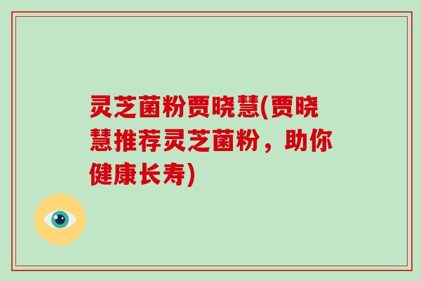 灵芝菌粉贾晓慧(贾晓慧推荐灵芝菌粉,助你健康长寿)-第1张图片-破壁灵芝孢子粉研究指南 灵芝菌粉贾晓慧(贾晓慧推荐灵芝菌粉,助你健康长寿)-第1张图片-破壁灵芝孢子粉研究指南