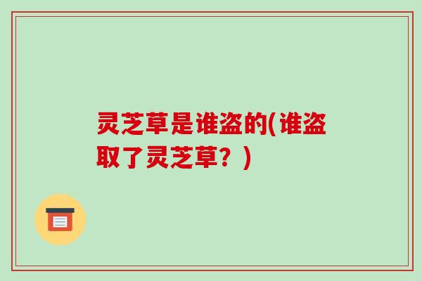 灵芝草是谁盗的(谁盗取了灵芝草?)-第1张图片-破壁灵芝孢子粉研究指南 灵芝草是谁盗的(谁盗取了灵芝草?)-第1张图片-破壁灵芝孢子粉研究指南