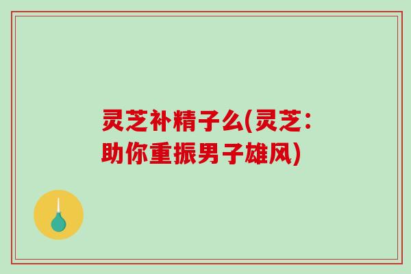 灵芝补精子么(灵芝:助你重振男子雄风)-第1张图片-破壁灵芝孢子粉研究指南 灵芝补精子么(灵芝:助你重振男子雄风)-第1张图片-破壁灵芝孢子粉研究指南