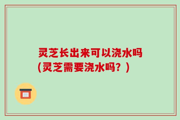 灵芝长出来可以浇水吗(灵芝需要浇水吗?)-第1张图片-破壁灵芝孢子粉研究指南 灵芝长出来可以浇水吗(灵芝需要浇水吗?)-第1张图片-破壁灵芝孢子粉研究指南