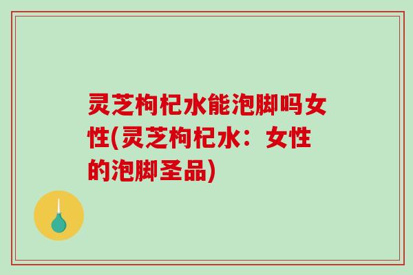 灵芝枸杞水能泡脚吗女性(灵芝枸杞水:女性的泡脚圣品)-第1张图片-破壁灵芝孢子粉研究指南 灵芝枸杞水能泡脚吗女性(灵芝枸杞水:女性的泡脚圣品)-第1张图片-破壁灵芝孢子粉研究指南
