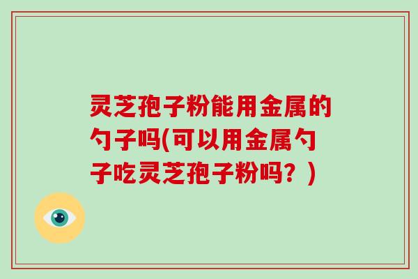 灵芝孢子粉能用金属的勺子吗(可以用金属勺子吃灵芝孢子粉吗?)-第1张图片-破壁灵芝孢子粉研究指南 灵芝孢子粉能用金属的勺子吗(可以用金属勺子吃灵芝孢子粉吗?)-第1张图片-破壁灵芝孢子粉研究指南