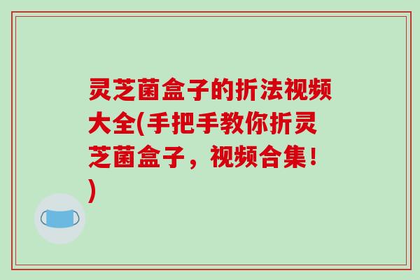 灵芝菌盒子的折法视频大全(手把手教你折灵芝菌盒子,视频合集!)-第1张图片-破壁灵芝孢子粉研究指南 灵芝菌盒子的折法视频大全(手把手教你折灵芝菌盒子,视频合集!)-第1张图片-破壁灵芝孢子粉研究指南