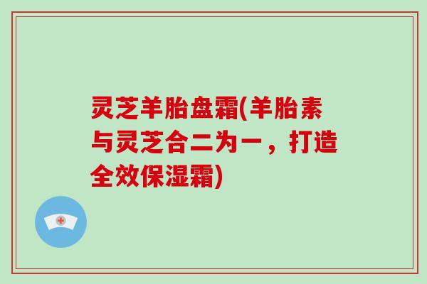 灵芝羊胎盘霜(羊胎素与灵芝合二为一，打造全效保湿霜)-第1张图片-破壁灵芝孢子粉研究指南