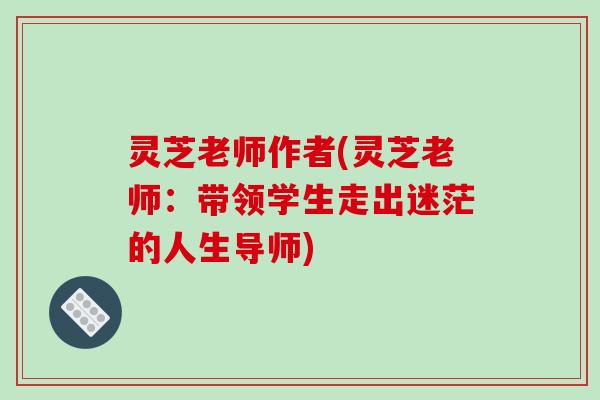 灵芝老师作者(灵芝老师:带领学生走出迷茫的人生导师)-第1张图片-破壁灵芝孢子粉研究指南 灵芝老师作者(灵芝老师:带领学生走出迷茫的人生导师)-第1张图片-破壁灵芝孢子粉研究指南