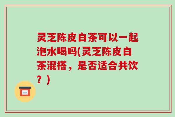 灵芝陈皮白茶可以一起泡水喝吗(灵芝陈皮白茶混搭,是否适合共饮?)-第1张图片-破壁灵芝孢子粉研究指南 灵芝陈皮白茶可以一起泡水喝吗(灵芝陈皮白茶混搭,是否适合共饮?)-第1张图片-破壁灵芝孢子粉研究指南