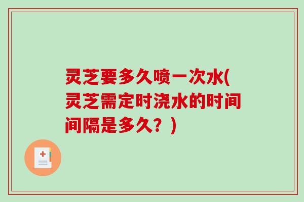 灵芝要多久喷一次水(灵芝需定时浇水的时间间隔是多久？)-第1张图片-破壁灵芝孢子粉研究指南