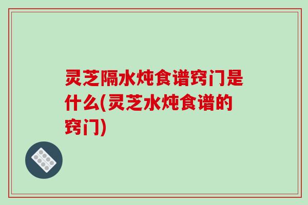 灵芝隔水炖食谱窍门是什么(灵芝水炖食谱的窍门)-第1张图片-破壁灵芝孢子粉研究指南