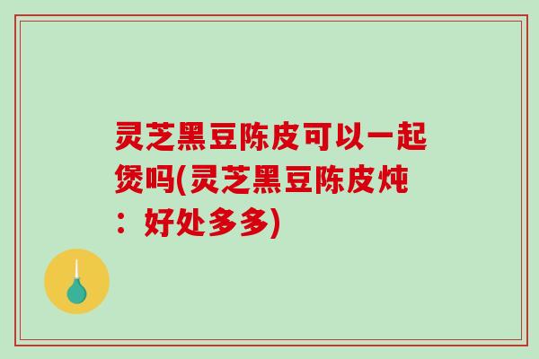 灵芝黑豆陈皮可以一起煲吗(灵芝黑豆陈皮炖:好处多多)-第1张图片-破壁灵芝孢子粉研究指南 灵芝黑豆陈皮可以一起煲吗(灵芝黑豆陈皮炖:好处多多)-第1张图片-破壁灵芝孢子粉研究指南