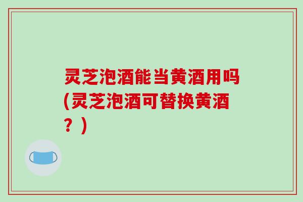 灵芝泡酒能当黄酒用吗(灵芝泡酒可替换黄酒?)-第1张图片-破壁灵芝孢子粉研究指南 灵芝泡酒能当黄酒用吗(灵芝泡酒可替换黄酒?)-第1张图片-破壁灵芝孢子粉研究指南