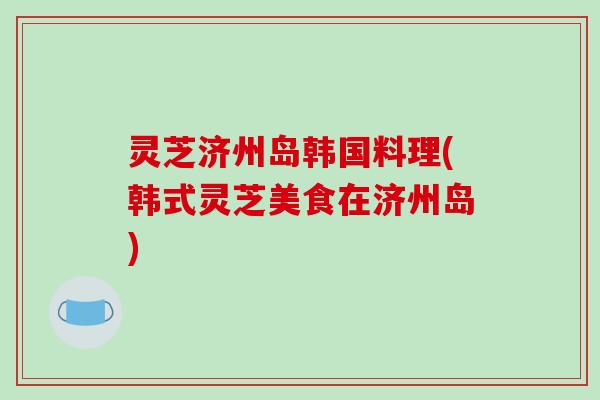 灵芝济州岛韩国料理(韩式灵芝美食在济州岛)-第1张图片-破壁灵芝孢子粉研究指南 灵芝济州岛韩国料理(韩式灵芝美食在济州岛)-第1张图片-破壁灵芝孢子粉研究指南