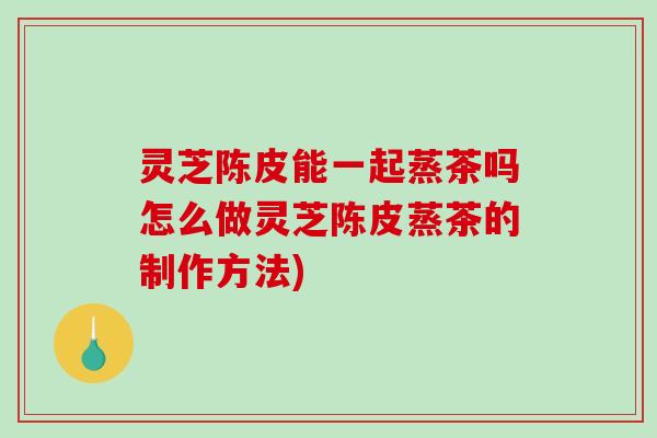 灵芝陈皮能一起蒸茶吗怎么做灵芝陈皮蒸茶的制作方法)-第1张图片-破壁灵芝孢子粉研究指南
