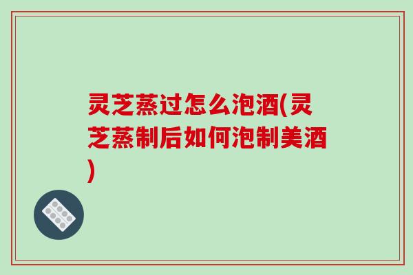 灵芝蒸过怎么泡酒(灵芝蒸制后如何泡制美酒)-第1张图片-破壁灵芝孢子粉研究指南 灵芝蒸过怎么泡酒(灵芝蒸制后如何泡制美酒)-第1张图片-破壁灵芝孢子粉研究指南