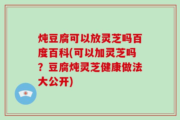 炖豆腐可以放灵芝吗百度百科(可以加灵芝吗？豆腐炖灵芝健康做法大公开)-第1张图片-破壁灵芝孢子粉研究指南