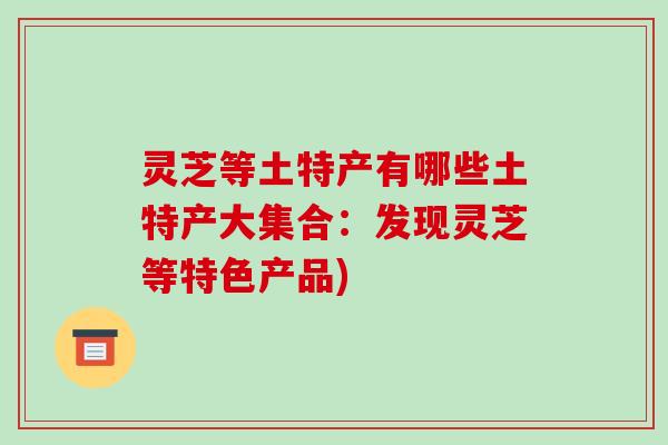 灵芝等土特产有哪些土特产大集合：发现灵芝等特色产品)-第1张图片-破壁灵芝孢子粉研究指南