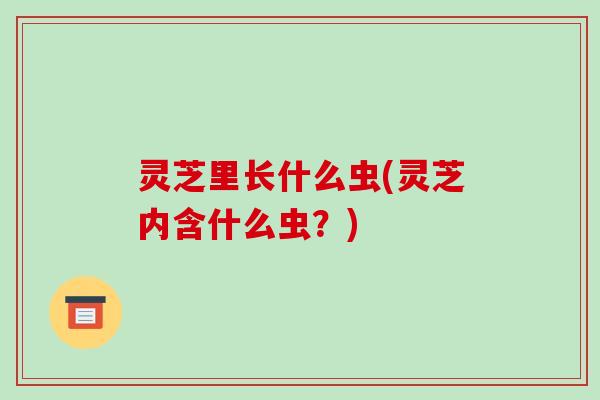 灵芝里长什么虫(灵芝内含什么虫？)-第1张图片-破壁灵芝孢子粉研究指南