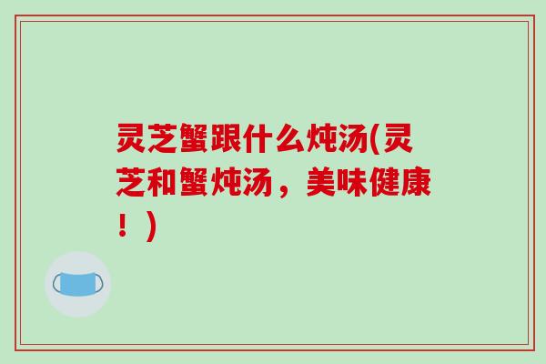 灵芝蟹跟什么炖汤(灵芝和蟹炖汤,美味健康!)-第1张图片-破壁灵芝孢子粉研究指南 灵芝蟹跟什么炖汤(灵芝和蟹炖汤,美味健康!)-第1张图片-破壁灵芝孢子粉研究指南
