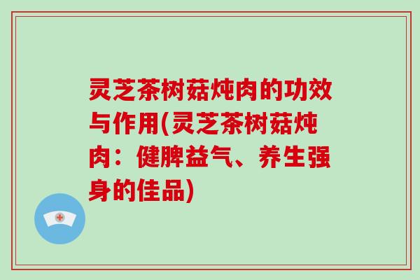 灵芝茶树菇炖肉的功效与作用(灵芝茶树菇炖肉：健脾益气、养生强身的佳品)-第1张图片-破壁灵芝孢子粉研究指南