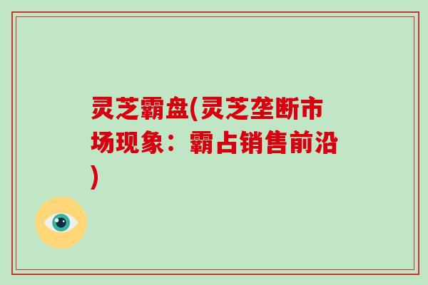 灵芝霸盘(灵芝垄断市场现象:霸占销售前沿)-第1张图片-破壁灵芝孢子粉研究指南 灵芝霸盘(灵芝垄断市场现象:霸占销售前沿)-第1张图片-破壁灵芝孢子粉研究指南