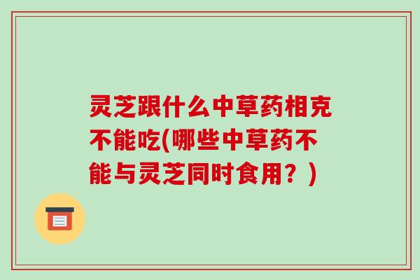 灵芝跟什么中草药相克不能吃(哪些中草药不能与灵芝同时食用?)-第1张图片-破壁灵芝孢子粉研究指南 灵芝跟什么中草药相克不能吃(哪些中草药不能与灵芝同时食用?)-第1张图片-破壁灵芝孢子粉研究指南