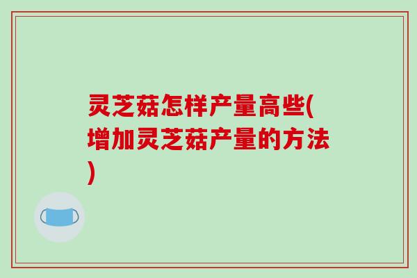 灵芝菇怎样产量高些(增加灵芝菇产量的方法)-第1张图片-破壁灵芝孢子粉研究指南 灵芝菇怎样产量高些(增加灵芝菇产量的方法)-第1张图片-破壁灵芝孢子粉研究指南