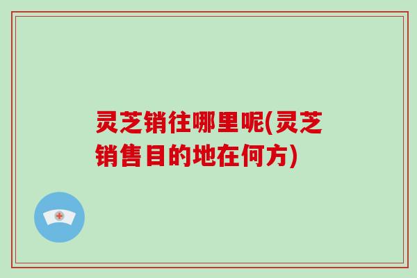 灵芝销往哪里呢(灵芝销售目的地在何方)-第1张图片-破壁灵芝孢子粉研究指南 灵芝销往哪里呢(灵芝销售目的地在何方)-第1张图片-破壁灵芝孢子粉研究指南