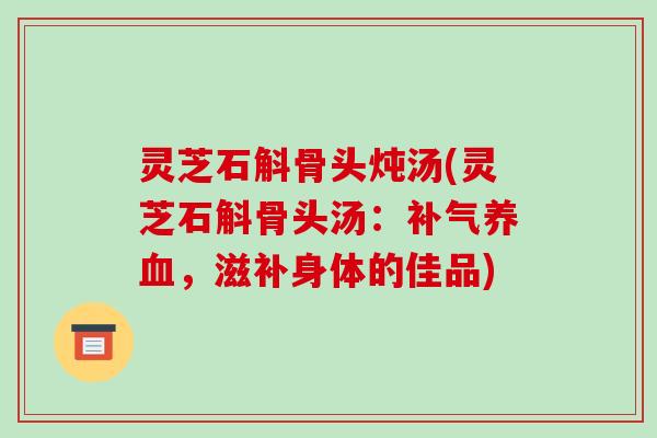 灵芝石斛骨头炖汤(灵芝石斛骨头汤:补气养血,滋补身体的佳品)-第1张图片-破壁灵芝孢子粉研究指南 灵芝石斛骨头炖汤(灵芝石斛骨头汤:补气养血,滋补身体的佳品)-第1张图片-破壁灵芝孢子粉研究指南