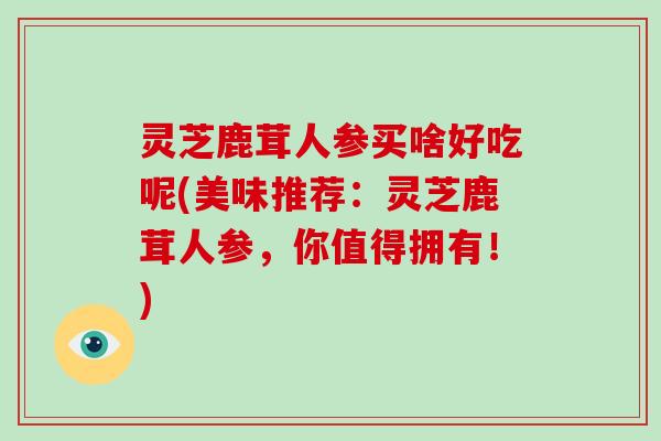灵芝鹿茸人参买啥好吃呢(美味推荐:灵芝鹿茸人参,你值得拥有!)-第1张图片-破壁灵芝孢子粉研究指南 灵芝鹿茸人参买啥好吃呢(美味推荐:灵芝鹿茸人参,你值得拥有!)-第1张图片-破壁灵芝孢子粉研究指南