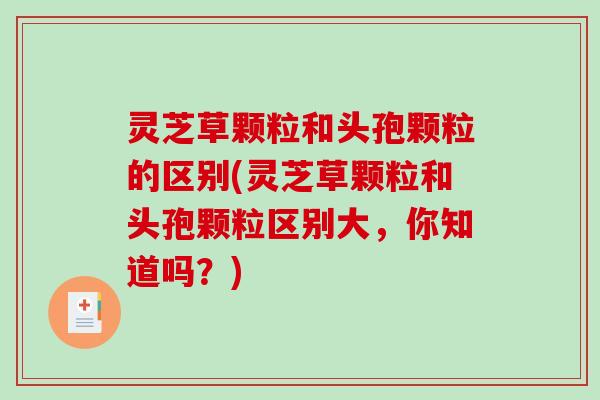 灵芝草颗粒和头孢颗粒的区别(灵芝草颗粒和头孢颗粒区别大,你知道吗?)-第1张图片-破壁灵芝孢子粉研究指南 灵芝草颗粒和头孢颗粒的区别(灵芝草颗粒和头孢颗粒区别大,你知道吗?)-第1张图片-破壁灵芝孢子粉研究指南
