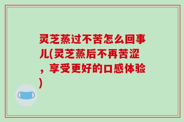 灵芝蒸过不苦怎么回事儿(灵芝蒸后不再苦涩，享受更好的口感体验)-第1张图片-破壁灵芝孢子粉研究指南