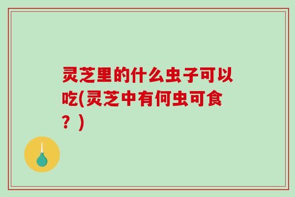 灵芝里的什么虫子可以吃(灵芝中有何虫可食?)-第1张图片-破壁灵芝孢子粉研究指南 灵芝里的什么虫子可以吃(灵芝中有何虫可食?)-第1张图片-破壁灵芝孢子粉研究指南
