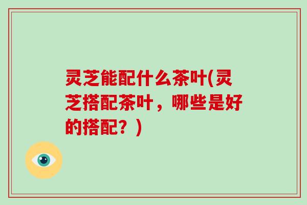灵芝能配什么茶叶(灵芝搭配茶叶,哪些是好的搭配?)-第1张图片-破壁灵芝孢子粉研究指南 灵芝能配什么茶叶(灵芝搭配茶叶,哪些是好的搭配?)-第1张图片-破壁灵芝孢子粉研究指南