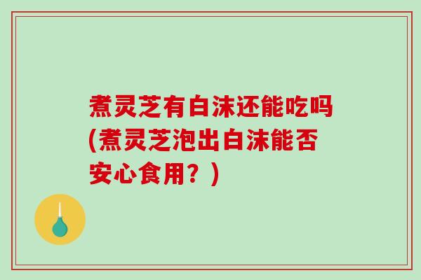 煮灵芝有白沫还能吃吗(煮灵芝泡出白沫能否安心食用？)-第1张图片-破壁灵芝孢子粉研究指南