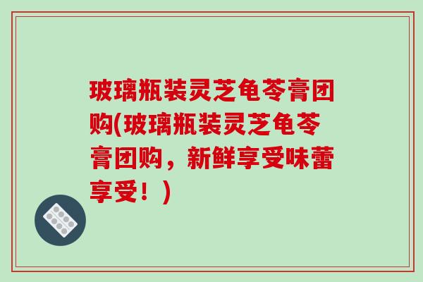玻璃瓶装灵芝龟苓膏团购(玻璃瓶装灵芝龟苓膏团购,新鲜享受味蕾享受!)-第1张图片-破壁灵芝孢子粉研究指南 玻璃瓶装灵芝龟苓膏团购(玻璃瓶装灵芝龟苓膏团购,新鲜享受味蕾享受!)-第1张图片-破壁灵芝孢子粉研究指南