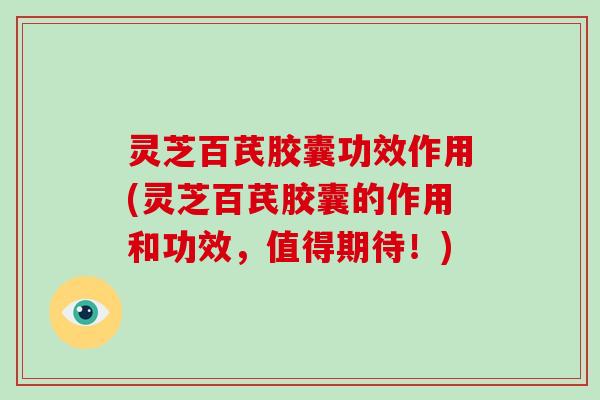 灵芝百芪胶囊功效作用(灵芝百芪胶囊的作用和功效，值得期待！)-第1张图片-破壁灵芝孢子粉研究指南