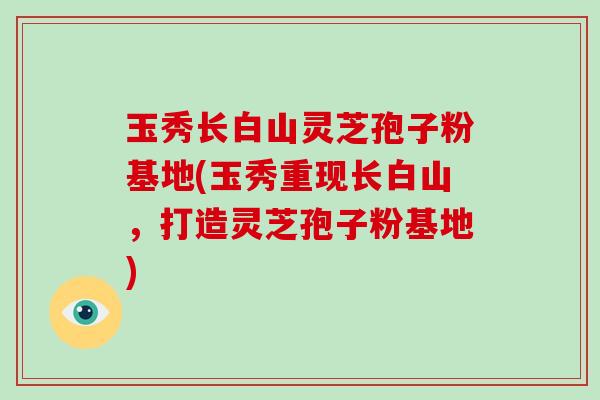 玉秀长白山灵芝孢子粉基地(玉秀重现长白山，打造灵芝孢子粉基地)-第1张图片-破壁灵芝孢子粉研究指南