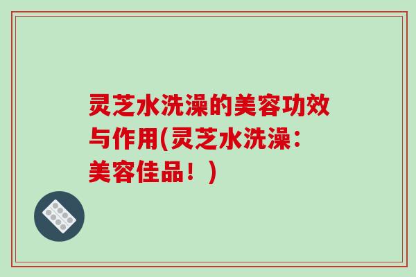 灵芝水洗澡的美容功效与作用(灵芝水洗澡：美容佳品！)-第1张图片-破壁灵芝孢子粉研究指南
