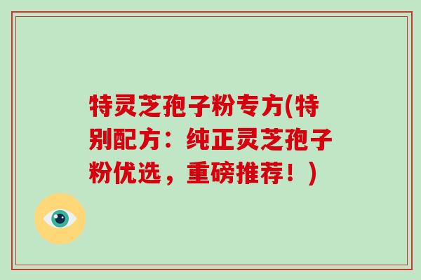 特灵芝孢子粉专方(特别配方:纯正灵芝孢子粉优选,重磅推荐!)-第1张图片-破壁灵芝孢子粉研究指南 特灵芝孢子粉专方(特别配方:纯正灵芝孢子粉优选,重磅推荐!)-第1张图片-破壁灵芝孢子粉研究指南