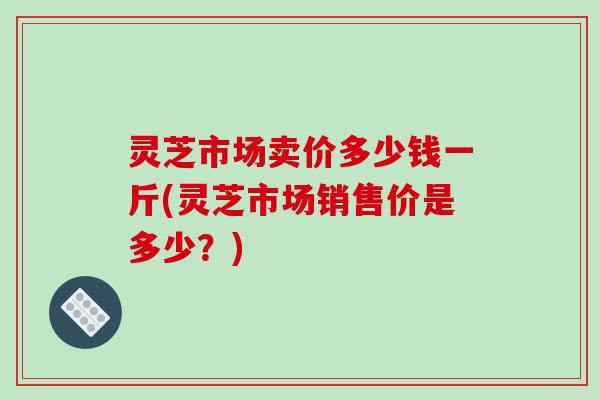 灵芝市场卖价多少钱一斤(灵芝市场销售价是多少？)-第1张图片-破壁灵芝孢子粉研究指南