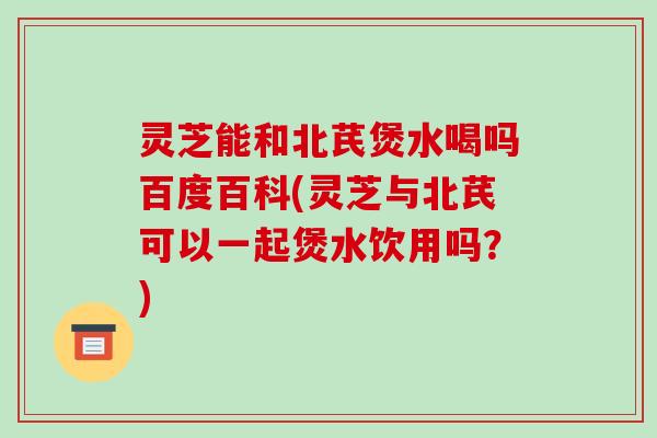 灵芝能和北芪煲水喝吗百度百科(灵芝与北芪可以一起煲水饮用吗?)-第1张图片-破壁灵芝孢子粉研究指南 灵芝能和北芪煲水喝吗百度百科(灵芝与北芪可以一起煲水饮用吗?)-第1张图片-破壁灵芝孢子粉研究指南