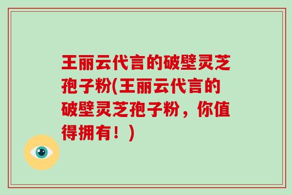 王丽云代言的破壁灵芝孢子粉(王丽云代言的破壁灵芝孢子粉,你值得拥有!)-第1张图片-破壁灵芝孢子粉研究指南 王丽云代言的破壁灵芝孢子粉(王丽云代言的破壁灵芝孢子粉,你值得拥有!)-第1张图片-破壁灵芝孢子粉研究指南