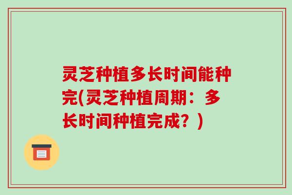 灵芝种植多长时间能种完(灵芝种植周期:多长时间种植完成?)-第1张图片-破壁灵芝孢子粉研究指南 灵芝种植多长时间能种完(灵芝种植周期:多长时间种植完成?)-第1张图片-破壁灵芝孢子粉研究指南
