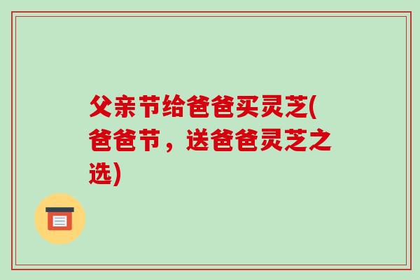 父亲节给爸爸买灵芝(爸爸节,送爸爸灵芝之选)-第1张图片-破壁灵芝孢子粉研究指南 父亲节给爸爸买灵芝(爸爸节,送爸爸灵芝之选)-第1张图片-破壁灵芝孢子粉研究指南
