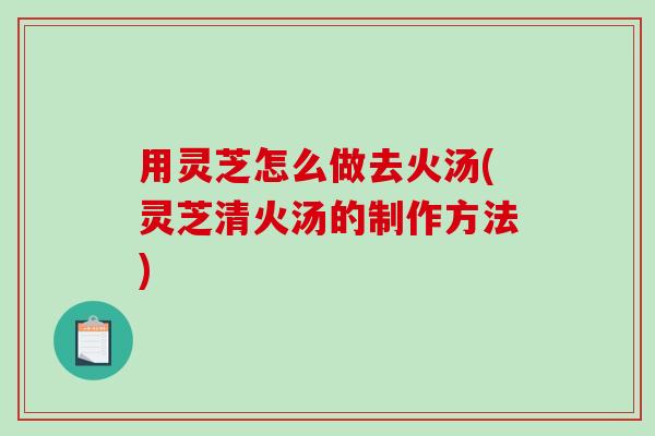 用灵芝怎么做去火汤(灵芝清火汤的制作方法)-第1张图片-破壁灵芝孢子粉研究指南
