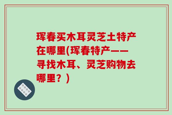 珲春买木耳灵芝土特产在哪里(珲春特产——寻找木耳、灵芝购物去哪里?)-第1张图片-破壁灵芝孢子粉研究指南 珲春买木耳灵芝土特产在哪里(珲春特产——寻找木耳、灵芝购物去哪里?)-第1张图片-破壁灵芝孢子粉研究指南