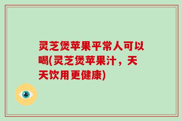 灵芝煲苹果平常人可以喝(灵芝煲苹果汁，天天饮用更健康)-第1张图片-破壁灵芝孢子粉研究指南