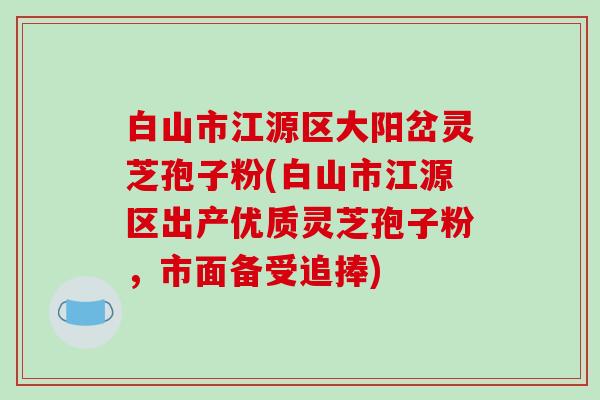 白山市江源区大阳岔灵芝孢子粉(白山市江源区出产优质灵芝孢子粉，市面备受追捧)-第1张图片-破壁灵芝孢子粉研究指南