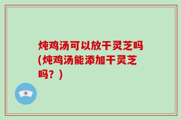 炖鸡汤可以放干灵芝吗(炖鸡汤能添加干灵芝吗？)-第1张图片-破壁灵芝孢子粉研究指南