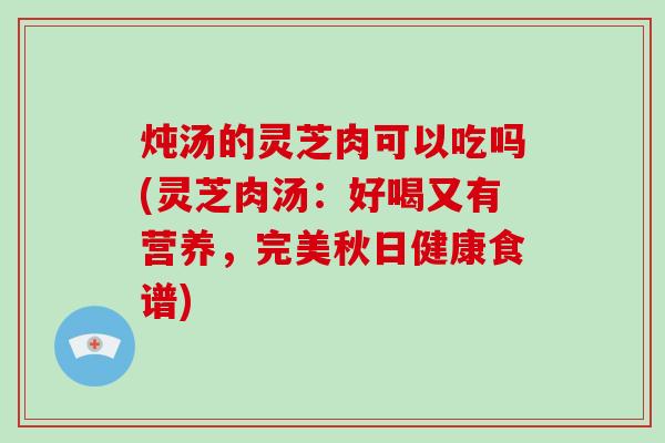 炖汤的灵芝肉可以吃吗(灵芝肉汤：好喝又有营养，完美秋日健康食谱)-第1张图片-破壁灵芝孢子粉研究指南