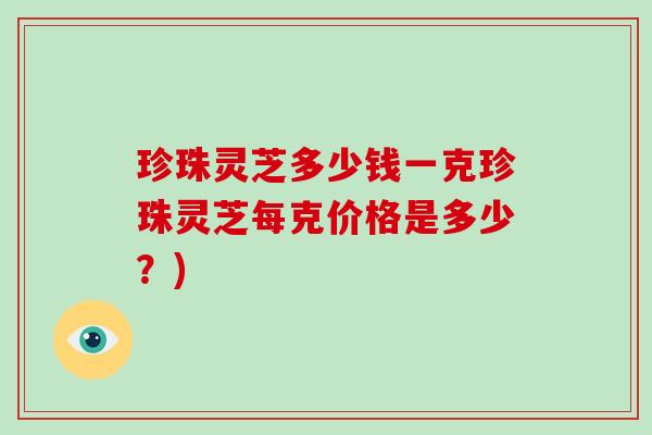 珍珠灵芝多少钱一克珍珠灵芝每克价格是多少？)-第1张图片-破壁灵芝孢子粉研究指南